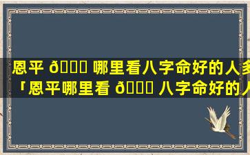 恩平 💐 哪里看八字命好的人多「恩平哪里看 🐞 八字命好的人多一点」